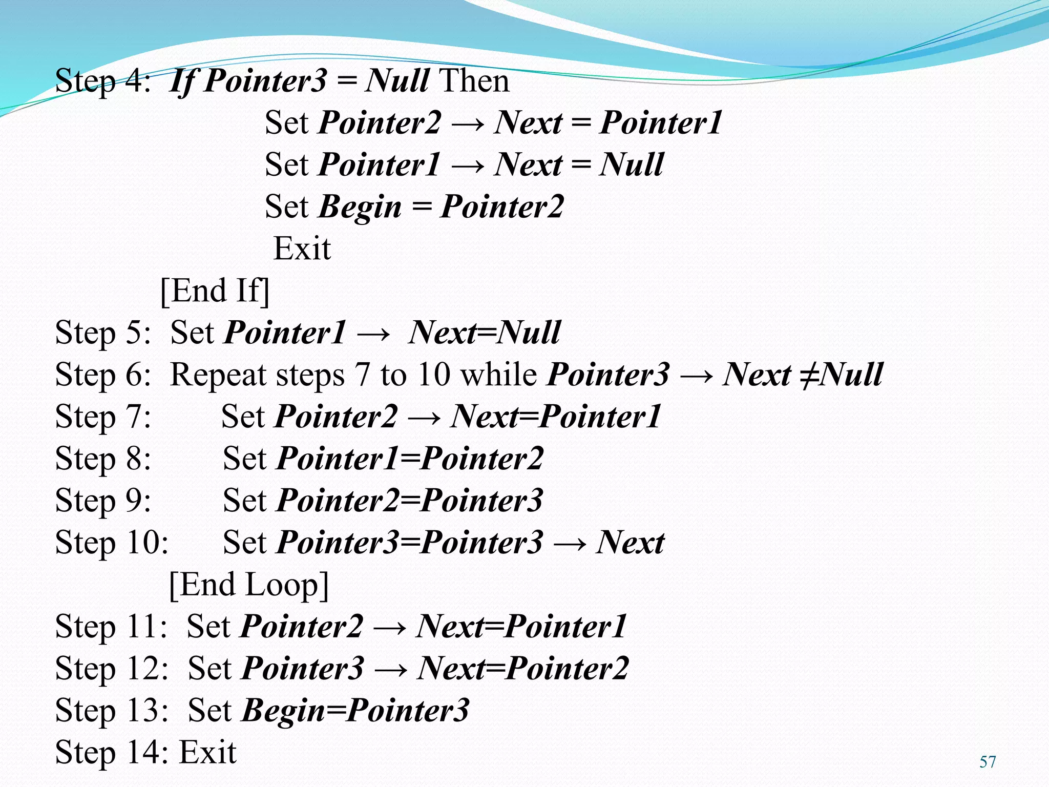 Step 4: If Pointer3 = Null Then
Set Pointer2 → Next = Pointer1
Set Pointer1 → Next = Null
Set Begin = Pointer2
Exit
[End If]
Step 5: Set Pointer1 → Next=Null
Step 6: Repeat steps 7 to 10 while Pointer3 → Next ≠Null
Step 7: Set Pointer2 → Next=Pointer1
Step 8: Set Pointer1=Pointer2
Step 9: Set Pointer2=Pointer3
Step 10: Set Pointer3=Pointer3 → Next
[End Loop]
Step 11: Set Pointer2 → Next=Pointer1
Step 12: Set Pointer3 → Next=Pointer2
Step 13: Set Begin=Pointer3
Step 14: Exit 57
 