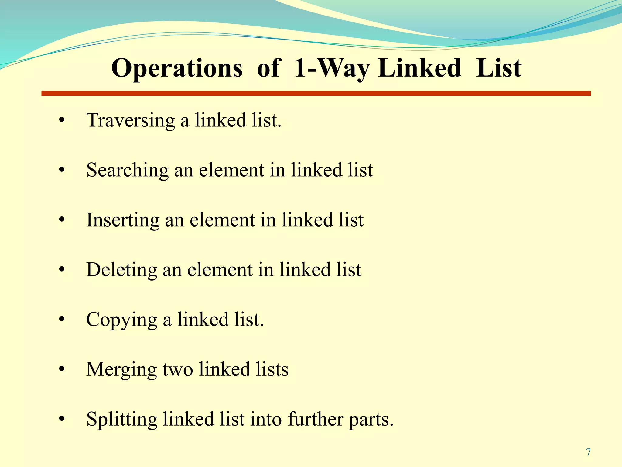 Operations of 1-Way Linked List
• Traversing a linked list.
• Searching an element in linked list
• Inserting an element in linked list
• Deleting an element in linked list
• Copying a linked list.
• Merging two linked lists
• Splitting linked list into further parts.
7
 