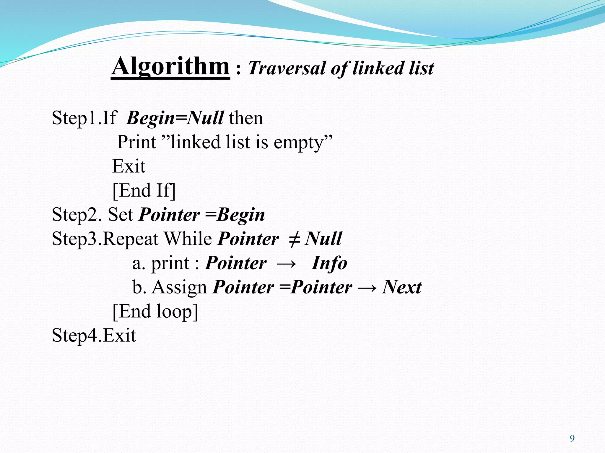 Algorithm : Traversal of linked list
Step1.If Begin=Null then
Print ”linked list is empty”
Exit
[End If]
Step2. Set Pointer =Begin
Step3.Repeat While Pointer ≠ Null
a. print : Pointer → Info
b. Assign Pointer =Pointer → Next
[End loop]
Step4.Exit
9
 