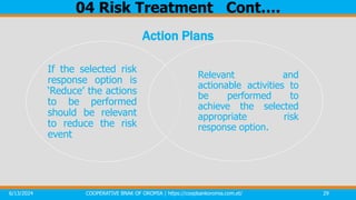 6/13/2024 COOPERATIVE BNAK OF OROMIA | https://coopbankoromia.com.et/ 29
04 Risk Treatment Cont….
Action Plans
If the selected risk
response option is
‘Reduce’ the actions
to be performed
should be relevant
to reduce the risk
event
Relevant and
actionable activities to
be performed to
achieve the selected
appropriate risk
response option.
 