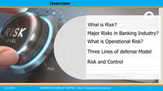 Overview
6/13/2024 COOPERATIVE BANK OF OROMIA | https://coopbankoromia.com.et/ 3
What is Risk?
Major Risks in Banking Industry?
What is Operational Risk?
Three Lines of defense Model
Risk and Control
 