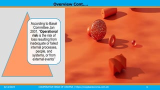 6/13/2024 COOPERATIVE BNAK OF OROMIA | https://coopbankoromia.com.et/ 6
According to Basel
Committee Jan
2001, “Operational
risk is the risk of
loss resulting from
inadequate or failed
internal processes,
people, and
systems, or from
external events’’
Overview Cont.…
 