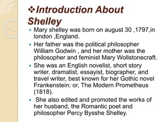 Introduction About
Shelley
 Mary shelley was born on august 30 ,1797,in
london ,England.
 Her father was the political philosopher
William Godwin , and her mother was the
philosopher and feminist Mary Wollstonecraft.
 She was an English novelist, short story
writer, dramatist, essayist, biographer, and
travel writer, best known for her Gothic novel
Frankenstein: or, The Modern Prometheus
(1818).
 She also edited and promoted the works of
her husband, the Romantic poet and
philosopher Percy Bysshe Shelley.
 