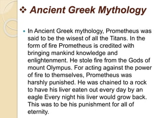  Ancient Greek Mythology
 In Ancient Greek mythology, Prometheus was
said to be the wisest of all the Titans. In the
form of fire Prometheus is credited with
bringing mankind knowledge and
enlightenment. He stole fire from the Gods of
mount Olympus. For acting against the power
of fire to themselves, Prometheus was
harshly punished. He was chained to a rock
to have his liver eaten out every day by an
eagle Every night his liver would grow back.
This was to be his punishment for all of
eternity.
 