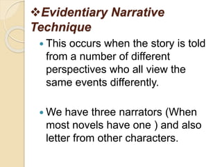 Evidentiary Narrative
Technique
 This occurs when the story is told
from a number of different
perspectives who all view the
same events differently.
 We have three narrators (When
most novels have one ) and also
letter from other characters.
 