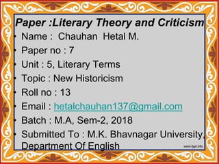 Paper :Literary Theory and Criticism
• Name : Chauhan Hetal M.
• Paper no : 7
• Unit : 5, Literary Terms
• Topic : New Historicism
• Roll no : 13
• Email : hetalchauhan137@gmail.com
• Batch : M.A, Sem-2, 2018
• Submitted To : M.K. Bhavnagar University,
Department Of English
 