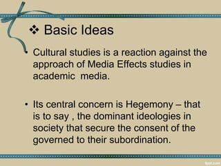  Basic Ideas
• Cultural studies is a reaction against the
approach of Media Effects studies in
academic media.
• Its central concern is Hegemony – that
is to say , the dominant ideologies in
society that secure the consent of the
governed to their subordination.
 