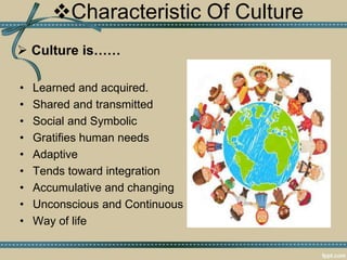 Characteristic Of Culture
 Culture is……
• Learned and acquired.
• Shared and transmitted
• Social and Symbolic
• Gratifies human needs
• Adaptive
• Tends toward integration
• Accumulative and changing
• Unconscious and Continuous
• Way of life
 