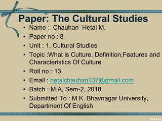 Paper: The Cultural Studies
• Name : Chauhan Hetal M.
• Paper no : 8
• Unit : 1, Cultural Studies
• Topic :What is Culture, Definition,Features and
Characteristics Of Culture
• Roll no : 13
• Email : hetalchauhan137@gmail.com
• Batch : M.A, Sem-2, 2018
• Submitted To : M.K. Bhavnagar University,
Department Of English
 