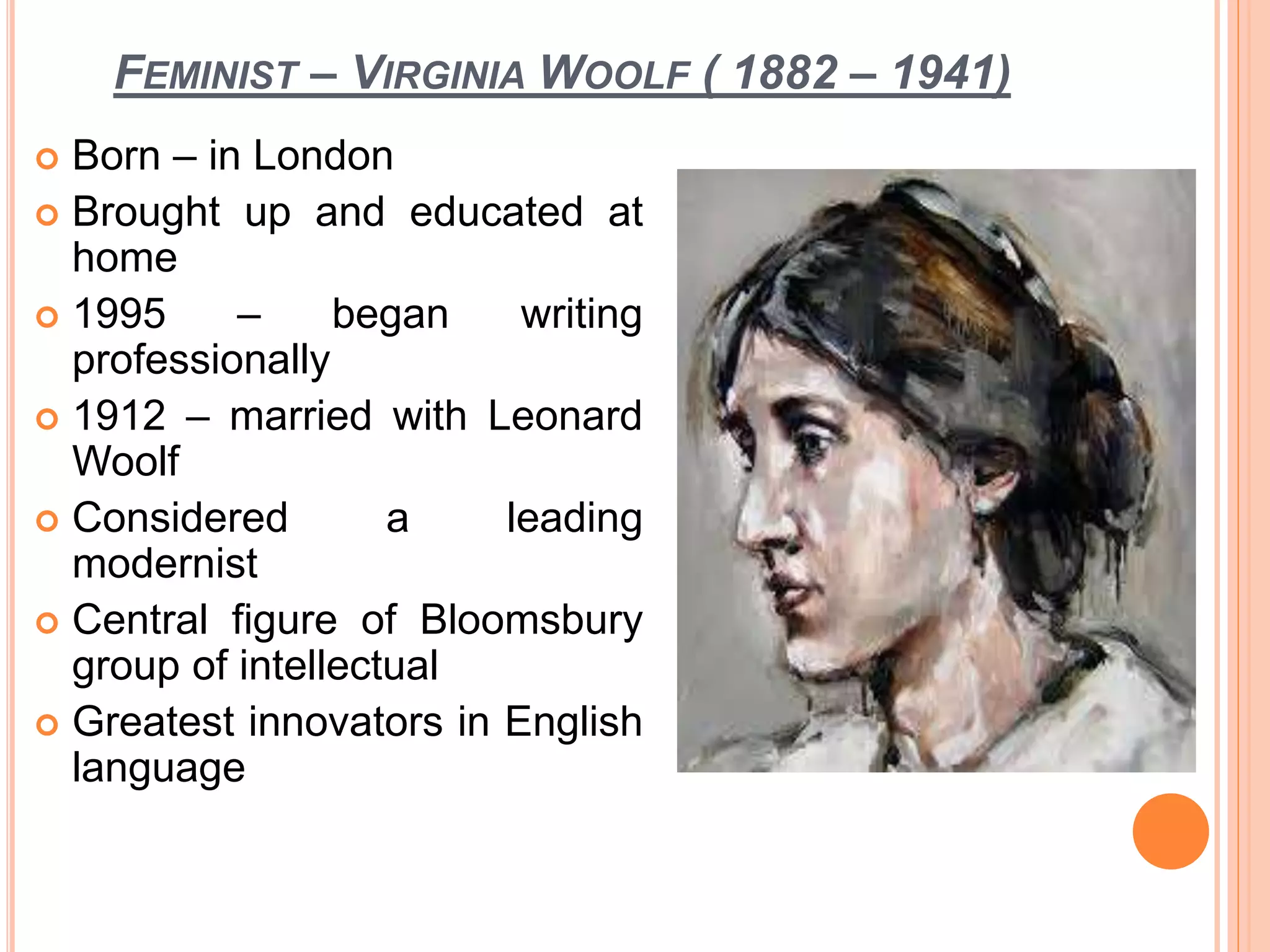 FEMINIST – VIRGINIA WOOLF ( 1882 – 1941)
 Born – in London
 Brought up and educated at
home
 1995 – began writing
professionally
 1912 – married with Leonard
Woolf
 Considered a leading
modernist
 Central figure of Bloomsbury
group of intellectual
 Greatest innovators in English
language
 