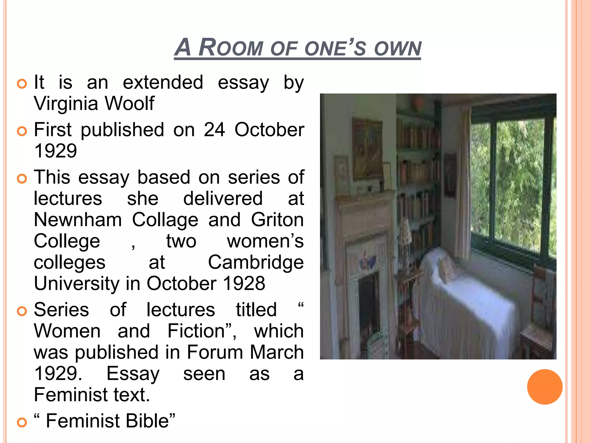 A ROOM OF ONE’S OWN
 It is an extended essay by
Virginia Woolf
 First published on 24 October
1929
 This essay based on series of
lectures she delivered at
Newnham Collage and Griton
College , two women’s
colleges at Cambridge
University in October 1928
 Series of lectures titled “
Women and Fiction”, which
was published in Forum March
1929. Essay seen as a
Feminist text.
 “ Feminist Bible”
 
