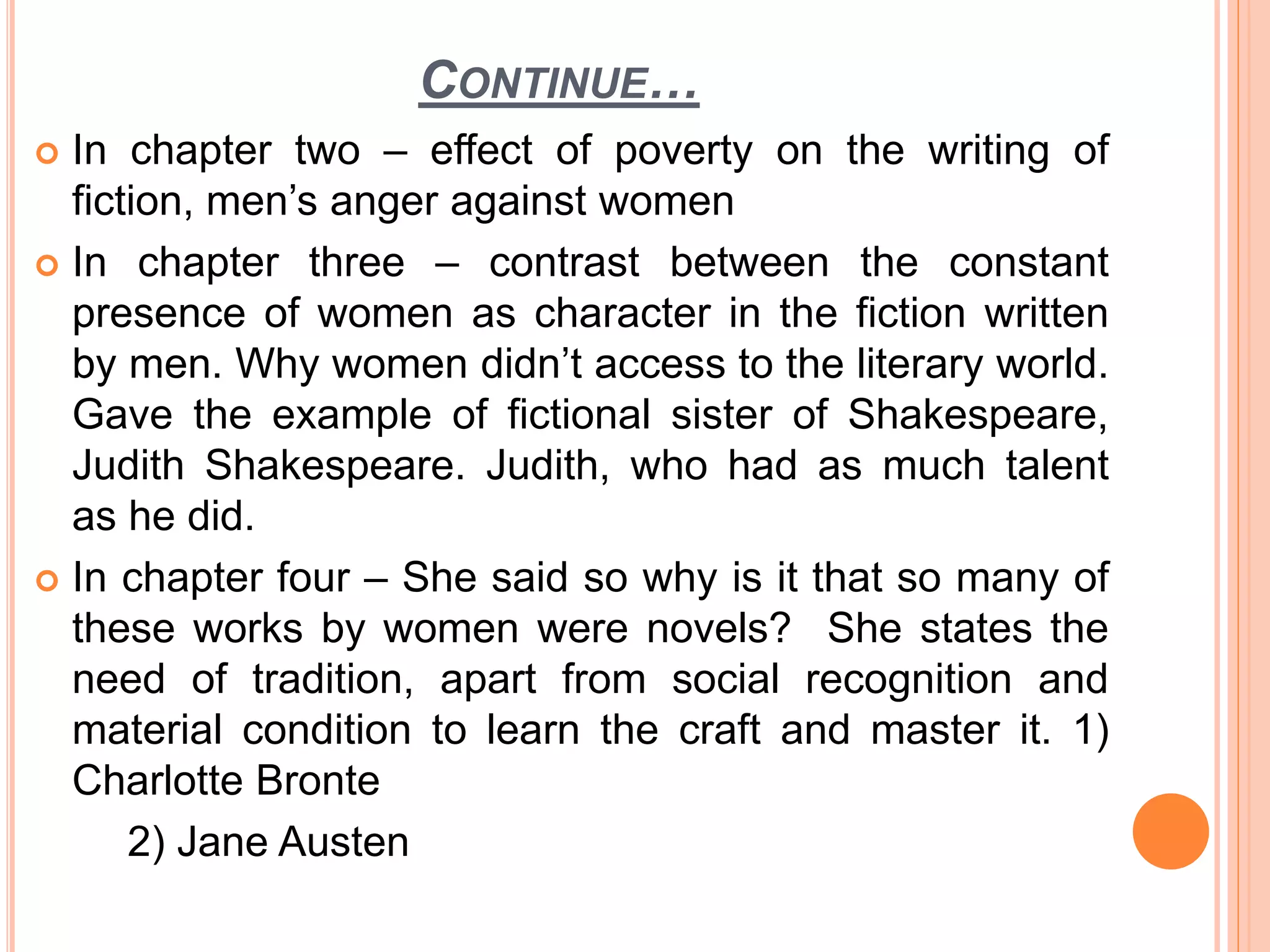 CONTINUE…
 In chapter two – effect of poverty on the writing of
fiction, men’s anger against women
 In chapter three – contrast between the constant
presence of women as character in the fiction written
by men. Why women didn’t access to the literary world.
Gave the example of fictional sister of Shakespeare,
Judith Shakespeare. Judith, who had as much talent
as he did.
 In chapter four – She said so why is it that so many of
these works by women were novels? She states the
need of tradition, apart from social recognition and
material condition to learn the craft and master it. 1)
Charlotte Bronte
2) Jane Austen
 