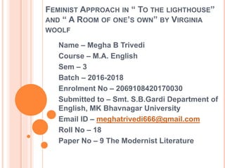 FEMINIST APPROACH IN “ TO THE LIGHTHOUSE”
AND “ A ROOM OF ONE’S OWN” BY VIRGINIA
WOOLF
Name – Megha B Trivedi
Course – M.A. English
Sem – 3
Batch – 2016-2018
Enrolment No – 2069108420170030
Submitted to – Smt. S.B.Gardi Department of
English, MK Bhavnagar University
Email ID – meghatrivedi666@gmail.com
Roll No – 18
Paper No – 9 The Modernist Literature
 