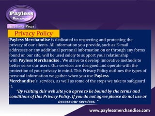 Privacy Policy
Payless Merchandise is dedicated to respecting and protecting the
privacy of our clients. All information you provide, such as E-mail
addresses or any additional personal information on or through any forms
found on our site, will be used solely to support your relationship
with Payless Merchandise . We strive to develop innovative methods to
better serve our users. Our services are designed and operate with the
protection of your privacy in mind. This Privacy Policy outlines the types of
personal information we gather when you use Payless
Merchandise’s services, as well as some of the steps we take to safeguard
it.
“By visiting this web site you agree to be bound by the terms and
conditions of this Privacy Policy. If you do not agree please do not use or
access our services. ”
 