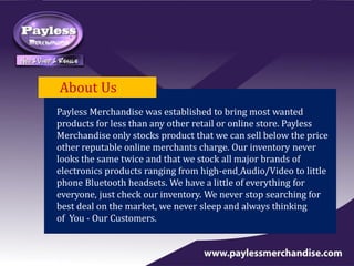 About Us
Payless Merchandise was established to bring most wanted
products for less than any other retail or online store. Payless
Merchandise only stocks product that we can sell below the price
other reputable online merchants charge. Our inventory never
looks the same twice and that we stock all major brands of
electronics products ranging from high-end Audio/Video to little
phone Bluetooth headsets. We have a little of everything for
everyone, just check our inventory. We never stop searching for
best deal on the market, we never sleep and always thinking
of You - Our Customers.
 