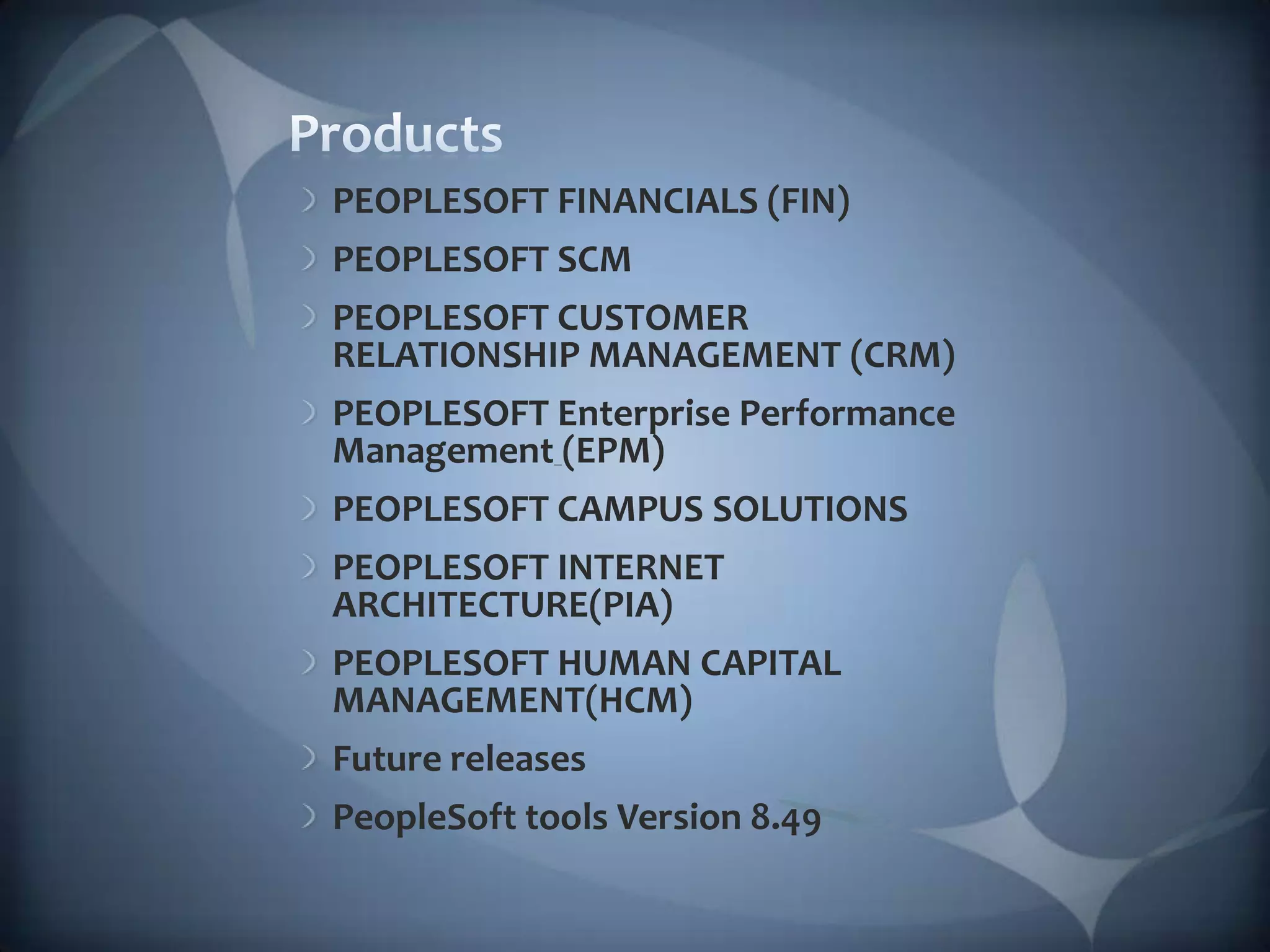 ProductsPEOPLESOFT FINANCIALS (FIN)PEOPLESOFT SCMPEOPLESOFT CUSTOMER RELATIONSHIP MANAGEMENT (CRM)PEOPLESOFT Enterprise Performance Management(EPM)PEOPLESOFT CAMPUS SOLUTIONSPEOPLESOFT INTERNET ARCHITECTURE(PIA)PEOPLESOFT HUMAN CAPITAL MANAGEMENT(HCM)Future releasesPeopleSoft tools Version 8.49 