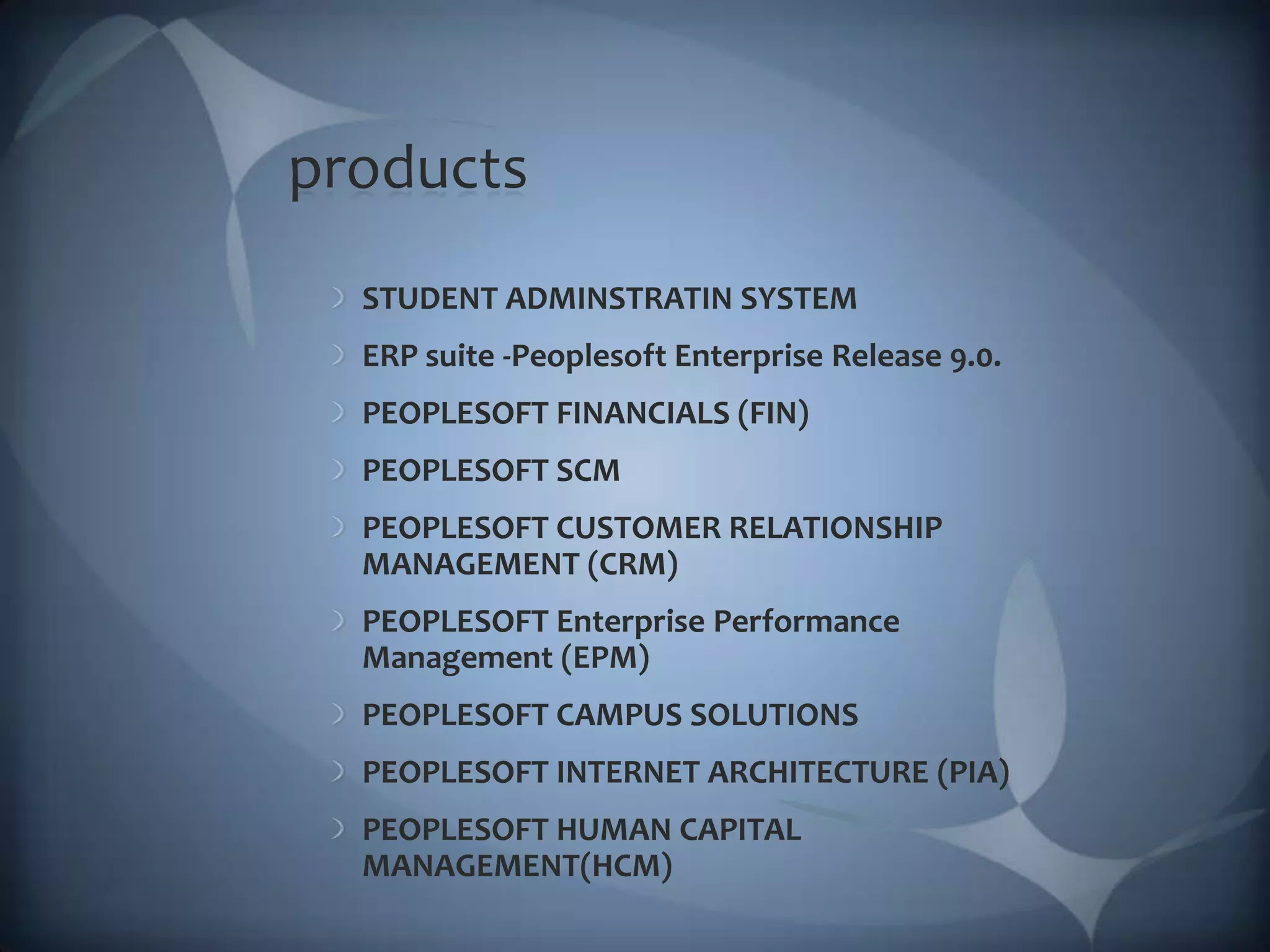 productsSTUDENT ADMINSTRATIN SYSTEMERP suite -Peoplesoft Enterprise Release 9.0.PEOPLESOFT FINANCIALS (FIN)PEOPLESOFT SCMPEOPLESOFT CUSTOMER RELATIONSHIP MANAGEMENT (CRM)PEOPLESOFT Enterprise Performance Management (EPM)PEOPLESOFT CAMPUS SOLUTIONSPEOPLESOFT INTERNET ARCHITECTURE (PIA) PEOPLESOFT HUMAN CAPITAL MANAGEMENT(HCM)