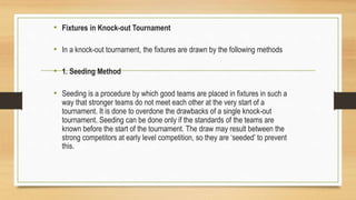 • Fixtures in Knock-out Tournament
• In a knock-out tournament, the fixtures are drawn by the following methods
• 1. Seeding Method
• Seeding is a procedure by which good teams are placed in fixtures in such a
way that stronger teams do not meet each other at the very start of a
tournament. It is done to overdone the drawbacks of a single knock-out
tournament. Seeding can be done only if the standards of the teams are
known before the start of the tournament. The draw may result between the
strong competitors at early level competition, so they are ‘seeded’ to prevent
this.
 