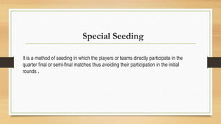 Special Seeding
It is a method of seeding in which the players or teams directly participate in the
quarter final or semi-final matches thus avoiding their participation in the initial
rounds .
 