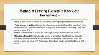 Method of Drawing Fixtures in Knock-out
Tournament :-
•
In order to draw fixtures in a knock-out tournament, following things are essential to calculate
• 1. Total Number of Matches It means the total number of matches that will be played during the
entire tournament. The number of matches to be played is calculated by subtracting 1 from total
number of teams (N – 1).
Suppose total teams are 11 so matches to be played during the tournament are 10 (11 – 1).
• 2. Number of Rounds It means the total number of rounds that should be played during the
tournament. Rounds will include the initial rounds, quarter finals, semi finals and finals. If the
number of teams is a power of 2, then number of rounds will exactly be multiple of 2 up to that
number .
 