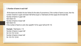 3. Number of teams in each half
All the teams are divided into two halves for the sake of convenience. If the number of teams is even, then the
number of teams in upper and lower half will be equal i.e Total teams 20 then apply the formulae N2
Number of teams in upper half
N2=202=10
Number of teams in lower half
N2=202=10
If the number of tearms is odd ,then applyN+12 for upper half and N−12
Example : Total teams = 15
Number of teams in upper half
N+12=15+12=8
Number of teams in lower half
N−12=15−12=8
 