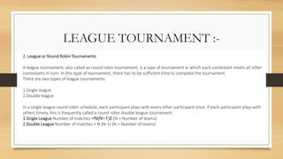 LEAGUE TOURNAMENT :-
2. League or Round Robin Tournaments
A league tournament, also called as round robin tournament, is a type of tournament in which each contestant meets all other
contestants in turn. In this type of tournament, there has to be sufficient time to complete the tournament.
There are two types of league tournaments
1.Single league
2.Double league
In a single league round robin schedule, each participant plays with every other participant once. If each participant plays with
others timely, this is frequently called a round robin double league tournament.
1.Single League Number of matches =N(N−1)2 (N = Number of teams)
2.Double League Number of matches = N (N-1) (N = Number of teams)
 