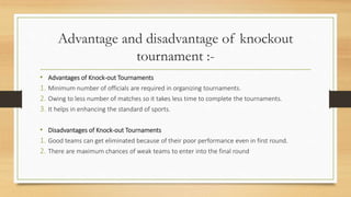 Advantage and disadvantage of knockout
tournament :-
• Advantages of Knock-out Tournaments
1. Minimum number of officials are required in organizing tournaments.
2. Owing to less number of matches so it takes less time to complete the tournaments.
3. It helps in enhancing the standard of sports.
• Disadvantages of Knock-out Tournaments
1. Good teams can get eliminated because of their poor performance even in first round.
2. There are maximum chances of weak teams to enter into the final round
 
