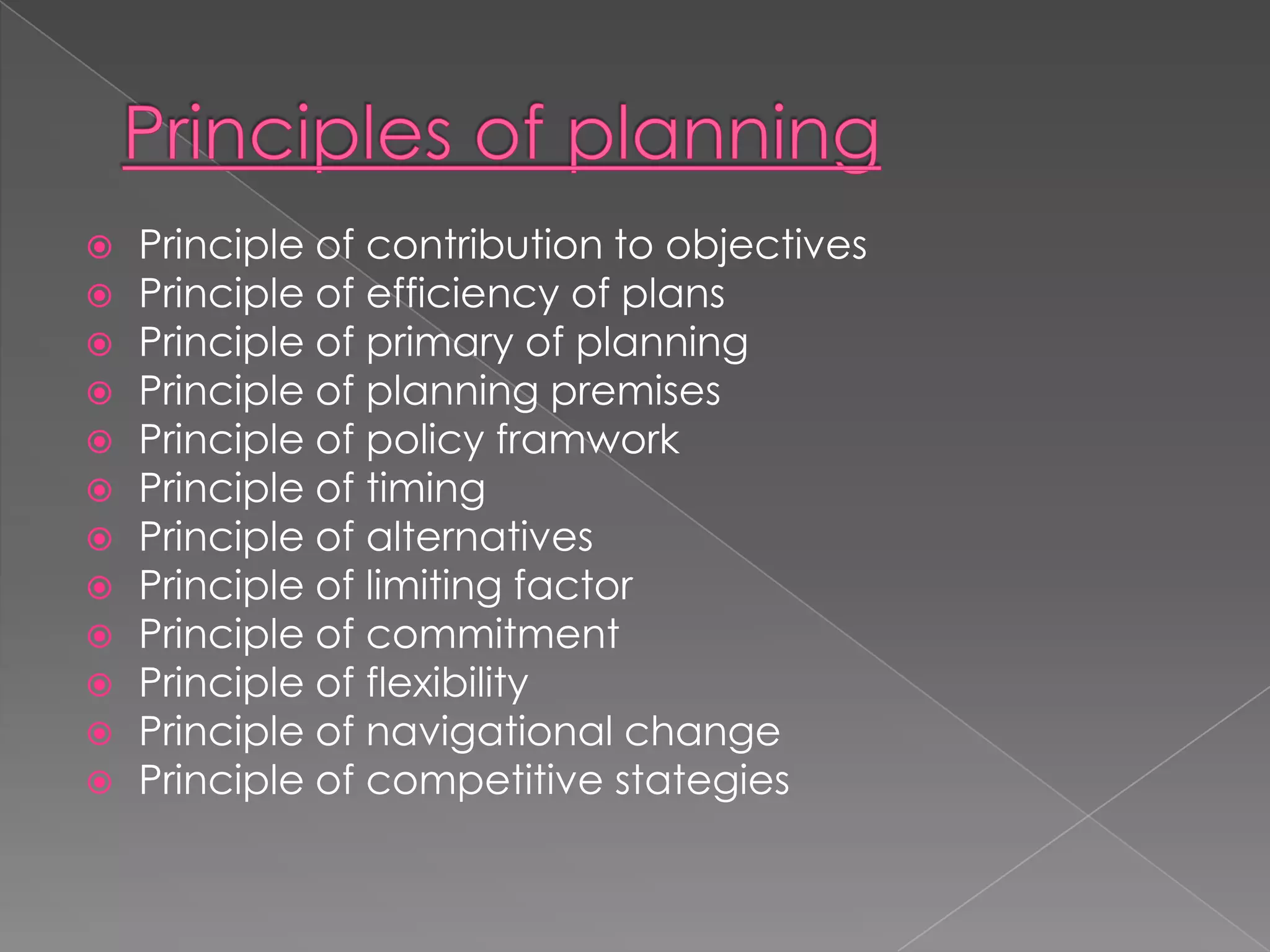    Principle of contribution to objectives
   Principle of efficiency of plans
   Principle of primary of planning
   Principle of planning premises
   Principle of policy framwork
   Principle of timing
   Principle of alternatives
   Principle of limiting factor
   Principle of commitment
   Principle of flexibility
   Principle of navigational change
   Principle of competitive stategies
 