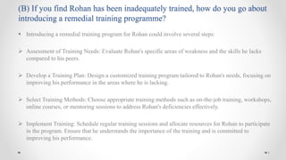  Introducing a remedial training program for Rohan could involve several steps:
 Assessment of Training Needs: Evaluate Rohan's specific areas of weakness and the skills he lacks
compared to his peers.
 Develop a Training Plan: Design a customized training program tailored to Rohan's needs, focusing on
improving his performance in the areas where he is lacking.
 Select Training Methods: Choose appropriate training methods such as on-the-job training, workshops,
online courses, or mentoring sessions to address Rohan's deficiencies effectively.
 Implement Training: Schedule regular training sessions and allocate resources for Rohan to participate
in the program. Ensure that he understands the importance of the training and is committed to
improving his performance.
1
(B) If you find Rohan has been inadequately trained, how do you go about
introducing a remedial training programme?
 