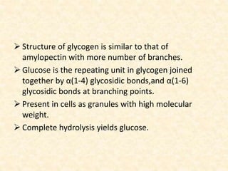 Structure of glycogen is similar to that of
amylopectin with more number of branches.
 Glucose is the repeating unit in glycogen joined
together by α(1-4) glycosidic bonds,and α(1-6)
glycosidic bonds at branching points.
 Present in cells as granules with high molecular
weight.
 Complete hydrolysis yields glucose.
 