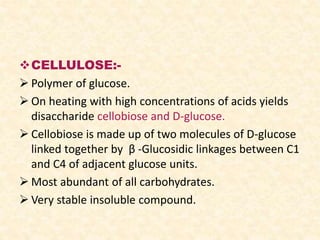 CELLULOSE:-
 Polymer of glucose.
 On heating with high concentrations of acids yields
disaccharide cellobiose and D-glucose.
 Cellobiose is made up of two molecules of D-glucose
linked together by β -Glucosidic linkages between C1
and C4 of adjacent glucose units.
 Most abundant of all carbohydrates.
 Very stable insoluble compound.
 