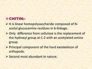 CHITIN:-
 It is linear homopolysaccharide composed of N-
acetyl glucosamine residues in b-linkage.
 Only difference from cellulose is the replacement of
the hydroxyl group at C-2 with an acetylated amino
group.
 Principal component of the hard exoskeleton of
arthopods.
 Second most abundant in nature.
 