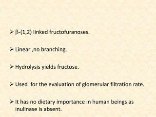  b-(1,2) linked fructofuranoses.
 Linear ,no branching.
 Hydrolysis yields fructose.
 Used for the evaluation of glomerular filtration rate.
 It has no dietary importance in human beings as
inulinase is absent.
 