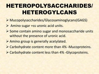 HETEROPOLYSACCHARIDES/
HETEROGYLCANS
 Mucopolysaccharides/Glycosaminoglycans(GAGS)
 Amino sugar +ss uronic acid units.
 Some contain amino sugar and monosaccharide units
without the presence of uronic acid.
 Amino group is generally acetylated.
 Carbohydrate content more than 4% -Mucoproteins.
 Carbohydrate content less than 4% -Glycoproteins.
 