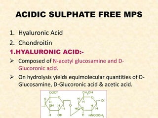 ACIDIC SULPHATE FREE MPS
1. Hyaluronic Acid
2. Chondroitin
1.HYALURONIC ACID:-
 Composed of N-acetyl glucosamine and D-
Glucoronic acid.
 On hydrolysis yields equimolecular quantities of D-
Glucosamine, D-Glucoronic acid & acetic acid.
 