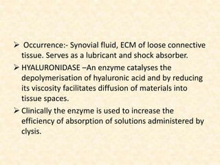  Occurrence:- Synovial fluid, ECM of loose connective
tissue. Serves as a lubricant and shock absorber.
 HYALURONIDASE –An enzyme catalyses the
depolymerisation of hyaluronic acid and by reducing
its viscosity facilitates diffusion of materials into
tissue spaces.
 Clinically the enzyme is used to increase the
efficiency of absorption of solutions administered by
clysis.
 