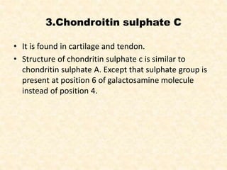 3.Chondroitin sulphate C
• It is found in cartilage and tendon.
• Structure of chondritin sulphate c is similar to
chondritin sulphate A. Except that sulphate group is
present at position 6 of galactosamine molecule
instead of position 4.
 