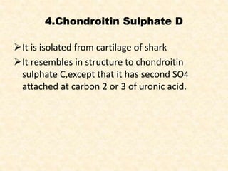 4.Chondroitin Sulphate D
It is isolated from cartilage of shark
It resembles in structure to chondroitin
sulphate C,except that it has second SO4
attached at carbon 2 or 3 of uronic acid.
 