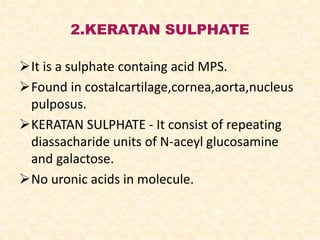 2.KERATAN SULPHATE
It is a sulphate containg acid MPS.
Found in costalcartilage,cornea,aorta,nucleus
pulposus.
KERATAN SULPHATE - It consist of repeating
diassacharide units of N-aceyl glucosamine
and galactose.
No uronic acids in molecule.
 