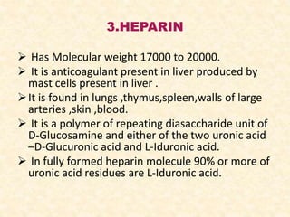 3.HEPARIN
 Has Molecular weight 17000 to 20000.
 It is anticoagulant present in liver produced by
mast cells present in liver .
It is found in lungs ,thymus,spleen,walls of large
arteries ,skin ,blood.
 It is a polymer of repeating diasaccharide unit of
D-Glucosamine and either of the two uronic acid
–D-Glucuronic acid and L-Iduronic acid.
 In fully formed heparin molecule 90% or more of
uronic acid residues are L-Iduronic acid.
 