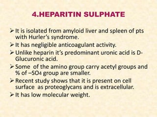 4.HEPARITIN SULPHATE
It is isolated from amyloid liver and spleen of pts
with Hurler’s syndrome.
It has negligible anticoagulant activity.
Unlike heparin it’s predominant uronic acid is D-
Glucuronic acid.
Some of the amino group carry acetyl groups and
% of –SO4 group are smaller.
Recent study shows that it is present on cell
surface as proteoglycans and is extracellular.
It has low molecular weight.
 
