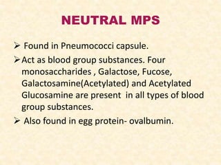 NEUTRAL MPS
 Found in Pneumococci capsule.
Act as blood group substances. Four
monosaccharides , Galactose, Fucose,
Galactosamine(Acetylated) and Acetylated
Glucosamine are present in all types of blood
group substances.
 Also found in egg protein- ovalbumin.
 