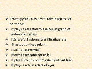  Proteoglycans play a vital role in release of
hormones.
 It plays a essentiel role in cell migratio of
embryonic tissues.
 It is useful in glomerular filtration rate
 It acts as anticoagulent.
 It acts as coenzyme.
 It acts as receptor for cells.
 It plys a role in compressibility of cartilage.
 It plays a role in sclera of eyes
 