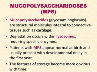 MUCOPOLYSACCHARIDOSES
(MPS)
• Mucopolysaccharides (glycosaminoglycans)
are structural molecules integral to connective
tissues such as cartilage.
• Degradation occurs within lysosomes,
requiring specific enzymes.
• Patients with MPS appear normal at birth and
usually present with developmental delay in
the first year.
• The features of storage become more obvious
with time.
 