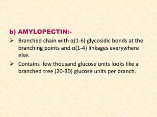 b) AMYLOPECTIN:-
 Branched chain with α(1-6) glycosidic bonds at the
branching points and α(1-4) linkages everywhere
else.
 Contains few thousand glucose units looks like a
branched tree (20-30) glucose units per branch.
 