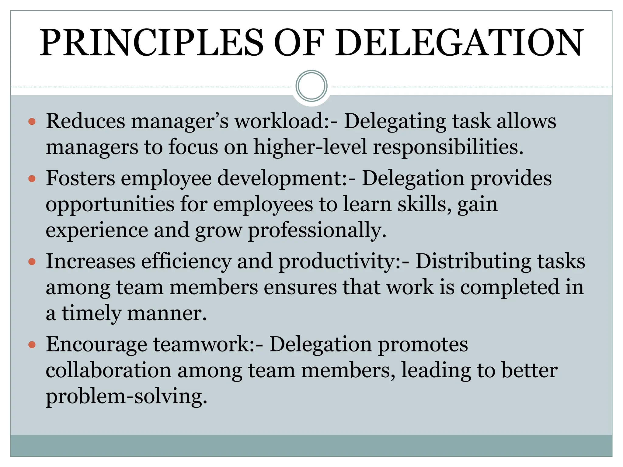 PRINCIPLES OF DELEGATION
 Reduces manager’s workload:- Delegating task allows
managers to focus on higher-level responsibilities.
 Fosters employee development:- Delegation provides
opportunities for employees to learn skills, gain
experience and grow professionally.
 Increases efficiency and productivity:- Distributing tasks
among team members ensures that work is completed in
a timely manner.
 Encourage teamwork:- Delegation promotes
collaboration among team members, leading to better
problem-solving.
 
