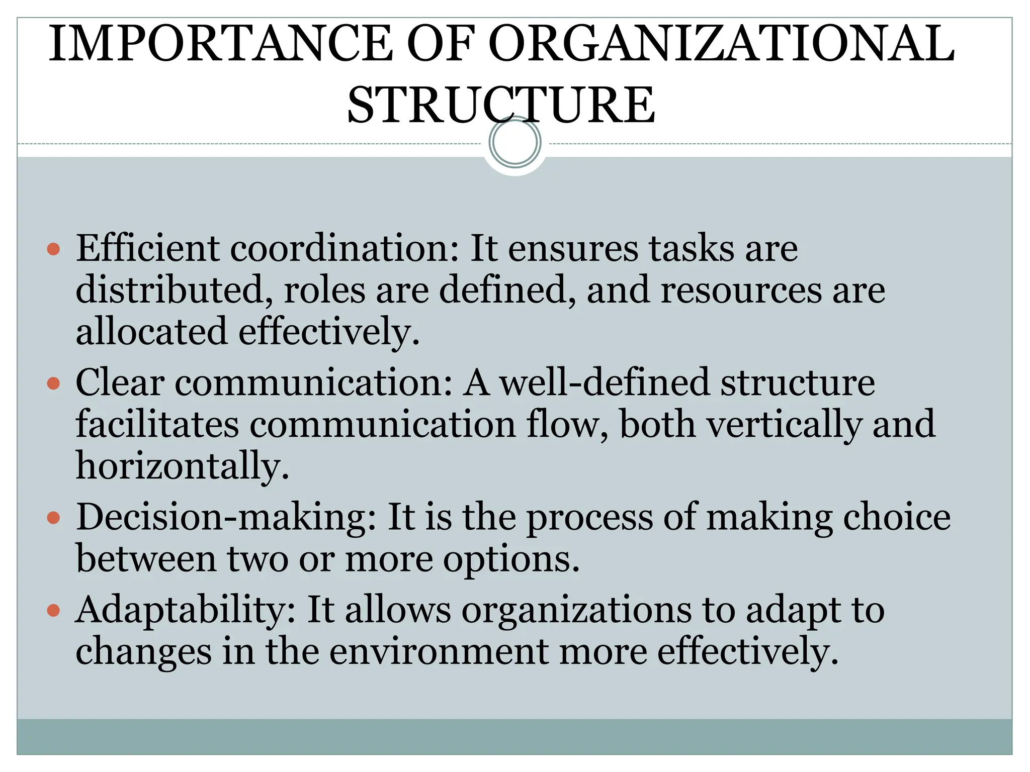 IMPORTANCE OF ORGANIZATIONAL
STRUCTURE
 Efficient coordination: It ensures tasks are
distributed, roles are defined, and resources are
allocated effectively.
 Clear communication: A well-defined structure
facilitates communication flow, both vertically and
horizontally.
 Decision-making: It is the process of making choice
between two or more options.
 Adaptability: It allows organizations to adapt to
changes in the environment more effectively.
 