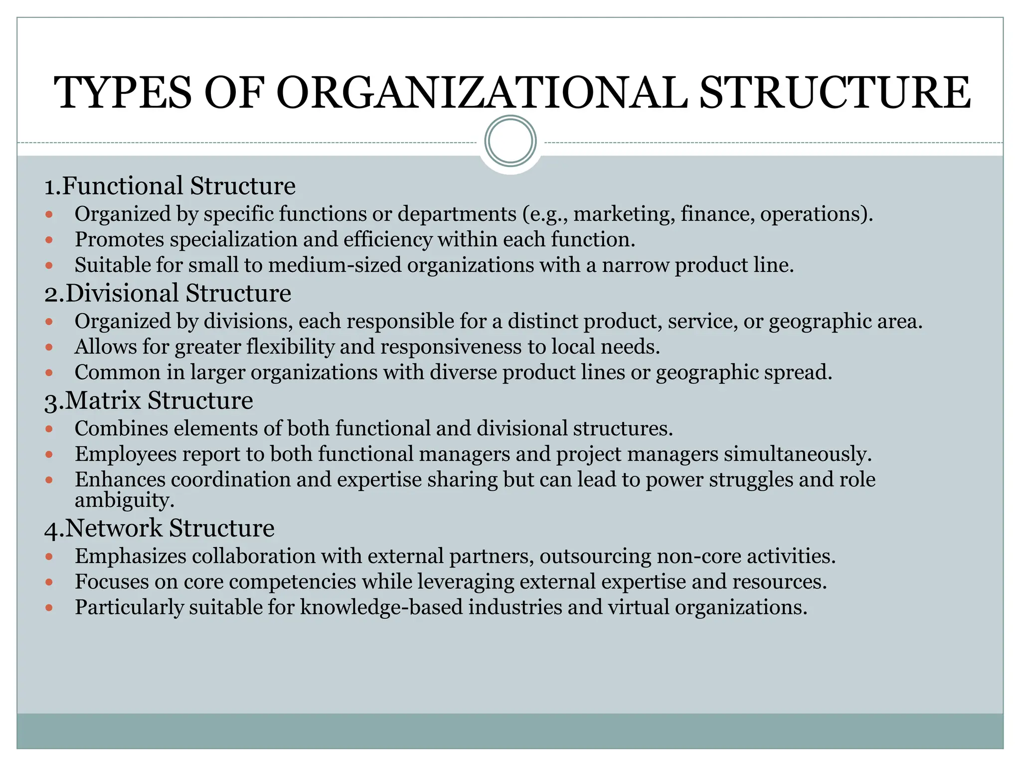 TYPES OF ORGANIZATIONAL STRUCTURE
1.Functional Structure
 Organized by specific functions or departments (e.g., marketing, finance, operations).
 Promotes specialization and efficiency within each function.
 Suitable for small to medium-sized organizations with a narrow product line.
2.Divisional Structure
 Organized by divisions, each responsible for a distinct product, service, or geographic area.
 Allows for greater flexibility and responsiveness to local needs.
 Common in larger organizations with diverse product lines or geographic spread.
3.Matrix Structure
 Combines elements of both functional and divisional structures.
 Employees report to both functional managers and project managers simultaneously.
 Enhances coordination and expertise sharing but can lead to power struggles and role
ambiguity.
4.Network Structure
 Emphasizes collaboration with external partners, outsourcing non-core activities.
 Focuses on core competencies while leveraging external expertise and resources.
 Particularly suitable for knowledge-based industries and virtual organizations.
 