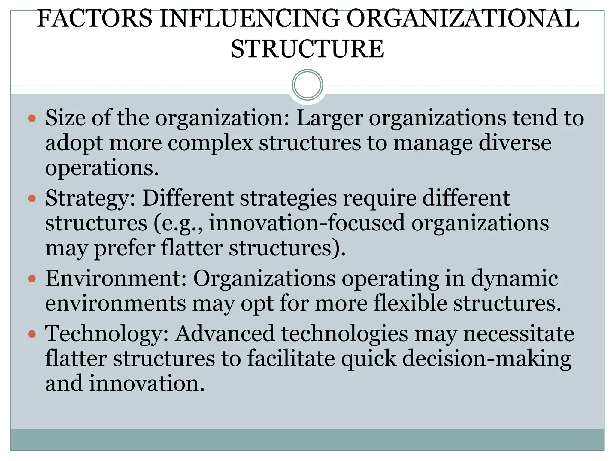 FACTORS INFLUENCING ORGANIZATIONAL
STRUCTURE
 Size of the organization: Larger organizations tend to
adopt more complex structures to manage diverse
operations.
 Strategy: Different strategies require different
structures (e.g., innovation-focused organizations
may prefer flatter structures).
 Environment: Organizations operating in dynamic
environments may opt for more flexible structures.
 Technology: Advanced technologies may necessitate
flatter structures to facilitate quick decision-making
and innovation.
 