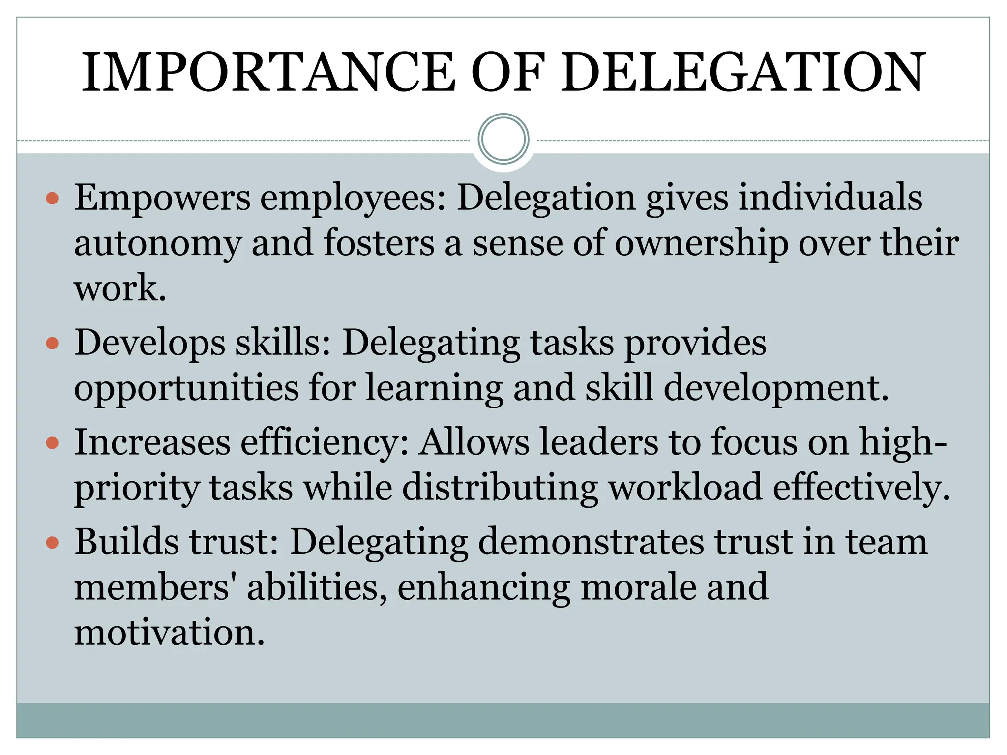 IMPORTANCE OF DELEGATION
 Empowers employees: Delegation gives individuals
autonomy and fosters a sense of ownership over their
work.
 Develops skills: Delegating tasks provides
opportunities for learning and skill development.
 Increases efficiency: Allows leaders to focus on high-
priority tasks while distributing workload effectively.
 Builds trust: Delegating demonstrates trust in team
members' abilities, enhancing morale and
motivation.
 
